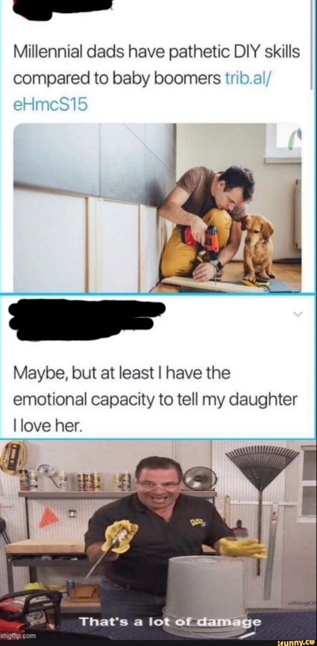 Millennial dads have pathetic DIY skills
compared to baby boomers trib.al/
Maybe, but at least I have the
emotional capacity to tell my daughter
I love her.
That's a lot of damage
e