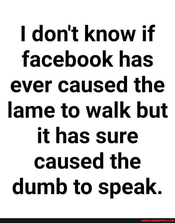 I don't know if facebook has ever caused the lame to walk but it has sure caused the dumb to speak.