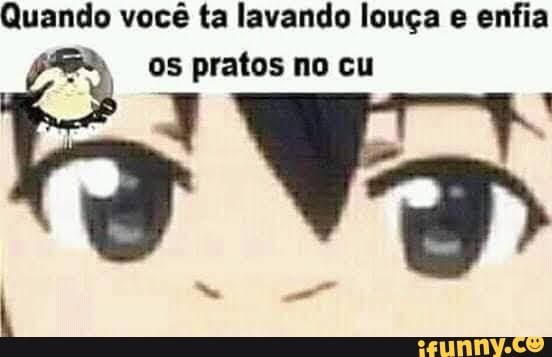 Quando você ta lavando louça e enfia os pratos no cu
RI