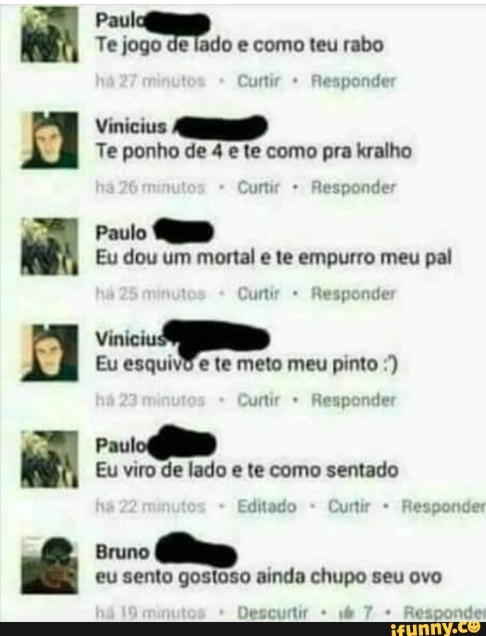 Paul
Te jogo de lado e como teu rabo
Te ponho de 4 e te como pra kralho
Paulo
Eu dou um mortal e te empurro meu pal
Eu esquivd e te meto meu pinto eu sento gostoso ainda chupo seu ovo