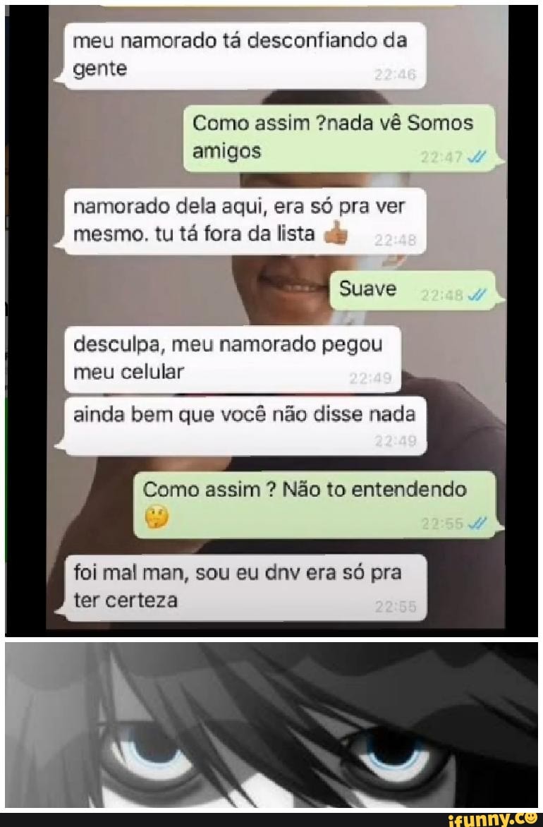 meu namorado tá desconfiando da gente
Como assim ?nada vê Somos amigos namorado dela aqui, era só pra ver mesmo. tu tá fora da lista
Suave
desculpa, meu namorado pegou meu celular
ainda bem que você não disse nada
Como assim ? Não to entendendo
foi mal man, sou eu dnv era só pra ter certeza