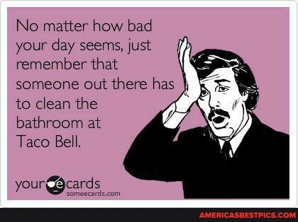No matter how bad your day seems, just remember that someone out there has to clean the bathroom at
Taco Bell.
your Beards