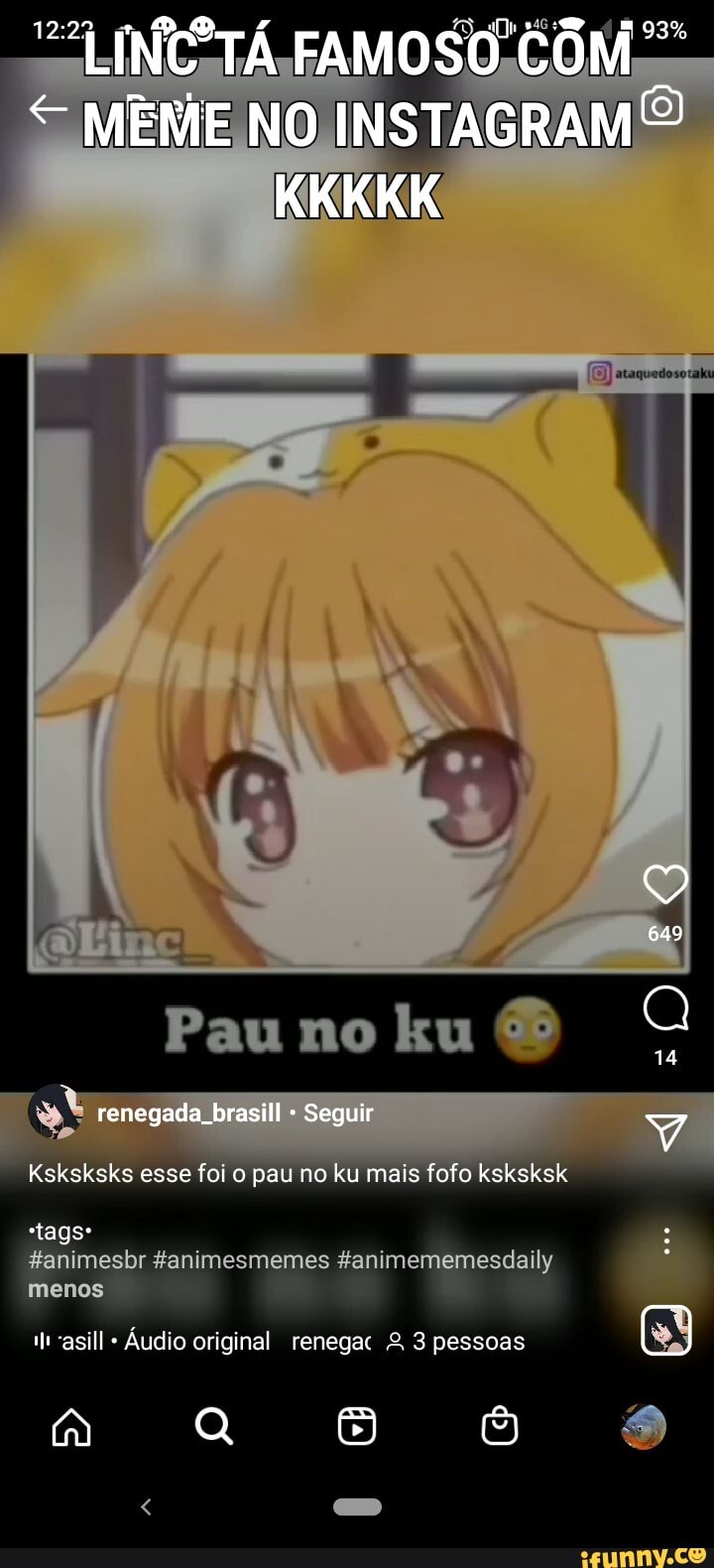 "LINCCTÁ FAMOSO COM
93%
MEME NO INSTAGRAMÉ KKKKK
649
14
Pau no ku renegada brasill Seguir
Ksksksks esse foi o pau no ku mais fofo ksksksk
Fanimesbr fanimesmemes ganimememesdaily tags* menos
"asill Áudio original renega º. 3 pessoas (1)
Q 3)
