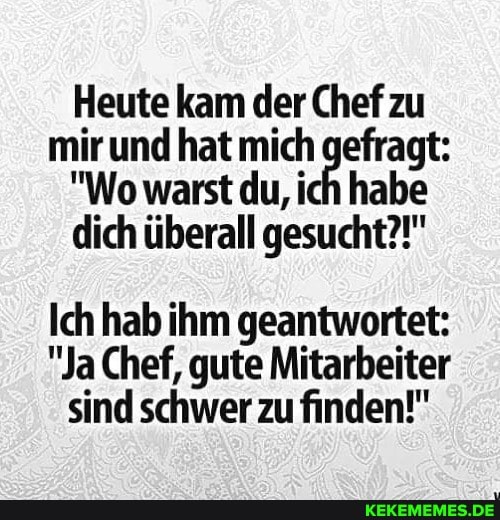 Heute kam der Chef zu mir und "Wo hat warst mich du, ich gefragt:
"Wo warst du, ich habe dich überall gesucht?!"
Ich hab ihm geantwortet:
"Ja Chef, gute Mitarbeiter sind schwer zu finden!"