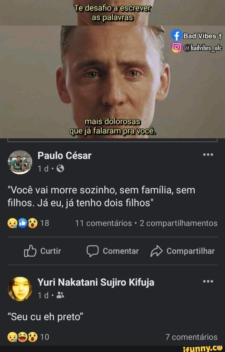 Te desafio a escrever,
as palavras)
mais dolorosas
que já falaram pra Você!
Paulo César
"Você vai morre sozinho, sem família, sem filhos. Já eu, já tenho dois filhos"
MD 18 11 comentários 2 compartilhamentos
Curtir Comentar Compartilhar
Yuri Nakatani Sujiro Kifuja
"Seu cu eh preto"
10 7 comentários