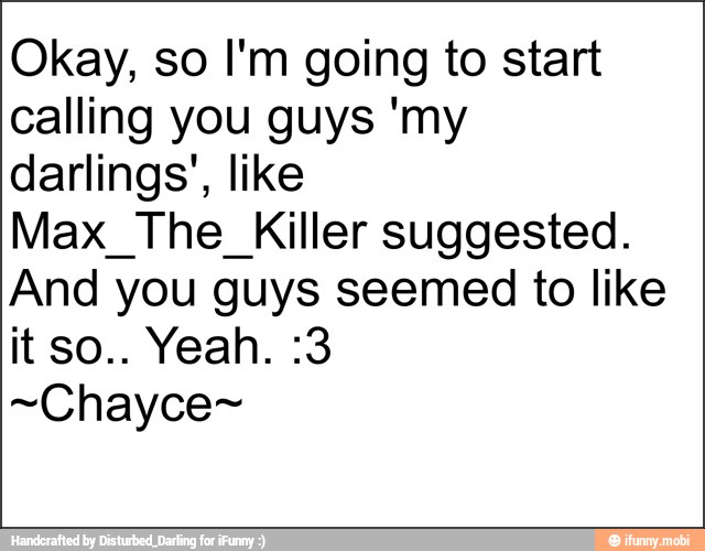 Okay, so I'm going to start
calling you guys 'my
darlings', like
Max_The_Killer suggested.
And you guys seemed to like
~Chayce~