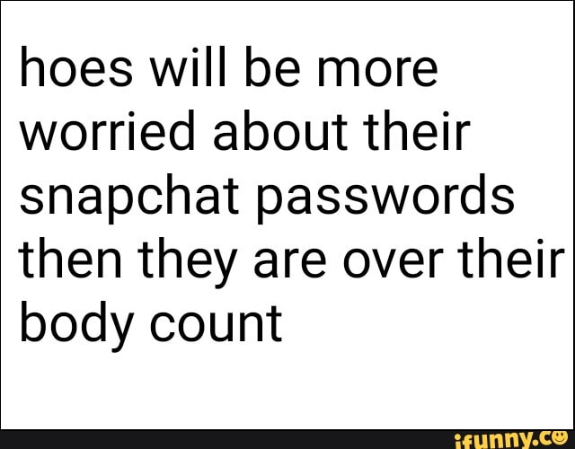 hoes will be more worried about their snapchat passwords then they are over their body count