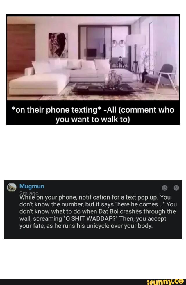 *on their phone texting" -AII (comment who
you want to walk to)
While on your phone, notification for a text pop up. You
don't know the number, but n says "here he comes You
don't know what to do when Dat Boi crashes through the
wall, screaming "O SHIT WADDAP?” Then, you accept
your fate, as he runs his unicycle over your body,