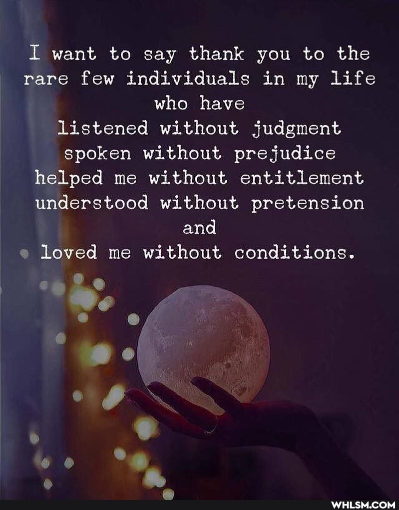 I want to say thank you to the rare few individuals in my life who have listened without judgment spoken without prejudice helped me without entitlement understood without pretension
and loved me without conditions.
we