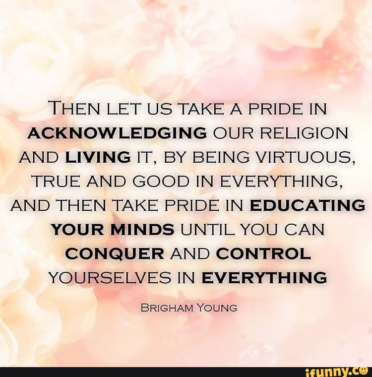 THEN LET US TAKE A PRIDE IN
ACKNOWLEDGING OUR RELIGION
AND LIVING IT, BY BEING VIRTUOUS,
TRUE AND GOOD IN EVERYTHING,
AND THEN TAKE PRIDE IN EDUCATING
YOUR MINDS UNTIL YOU CAN
CONQUER AND CONTROL
YOURSELVES IN EVERYTHING
BRIGHAM YOUNG