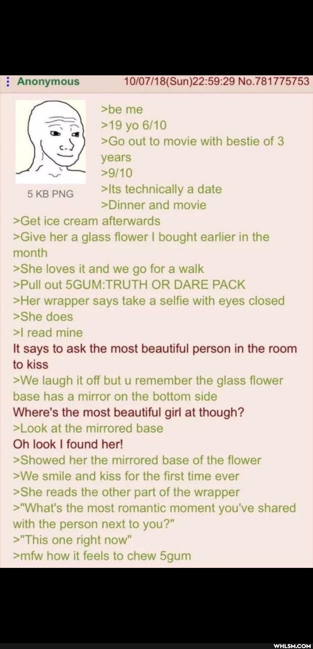 757538
Anonymous
=19 yo
>Go out to movie with bestie of years
> ts technically a date
=Dinner anc movie
>Get ice cream atterwares
>Give her a glass flower I bought ear er in the month
>She loves it and we go for a walk
=Pul out OR DARE PACK Her wrapper says take a seliie with eyes closed
>She does real mine
It says to ask the most beautiful person in the room to kiss
>We laugin it off but urememise the g ass flower base has a mur or on the bottom side
Where's the most beautiful girl at though?
>Look at the murrored base
Oh look I found her!
>Showed her the mirrored base of the flower
We smile and kiss for the first time ever
>She reads the other part of the wrapper
>'Whats the most romantic moment you ve share with the person nex: to you?'
"This one right how it feels to chew