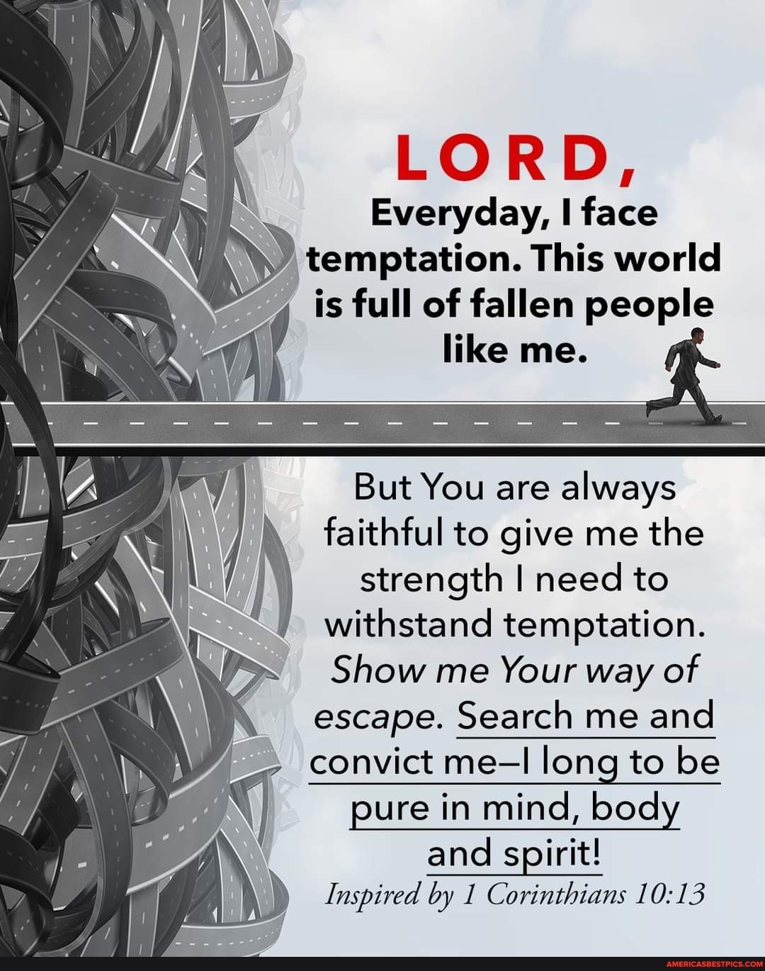 LORD,
Everyday, face
temptation. This world is full of fallen people like me.
But You are always faithful to give me the strength I need to withstand temptation.
Show me Your way of escape. Search me and
- convict me-I long to be pure in mind, body
and spirit!
Inspired by Corinthians