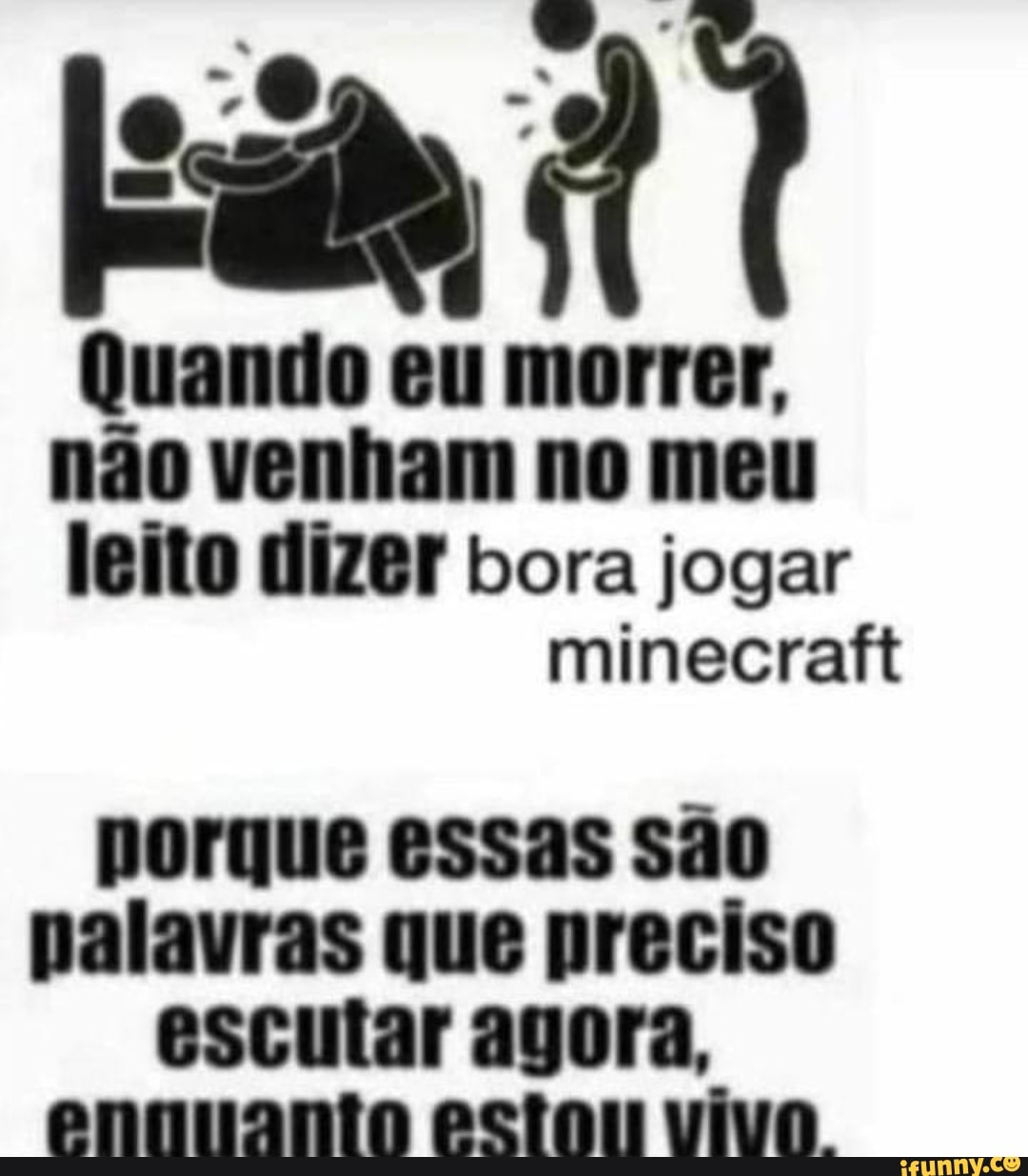 eim?
Quando eu morrer,
não venham no meu
leito dizer bora jogar
minecraft
porque essas são
palavras que preciso
escutar agora,
ennuanto estou vivo.