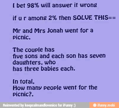 bet 98% will answer it wrong
if u r among 2% then SOLVE THIS==
Mr and Mrs Jonah went for a
picnic.
The couple has
five sons and each son has seven
daughters, who
has three babies each.
In total,
How many people went for the
picnic?.