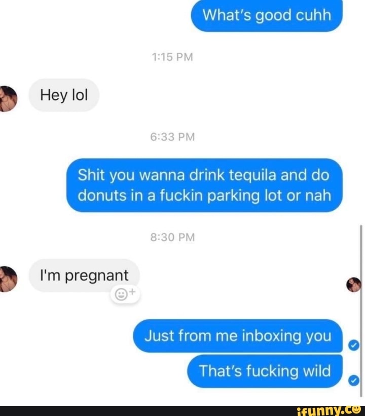 Shit you wanna drink tequila and do
donuts in a fuckin parking lot or nah
a I'm pregnant