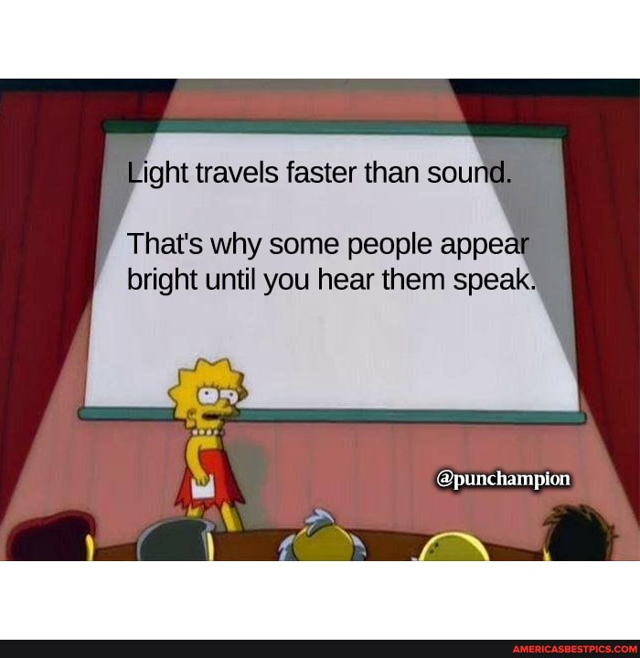 light travels faster than sou
That's why some people appear bright until you hear them speak:
it
@punchampion