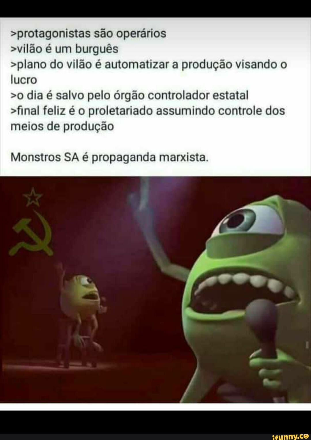 >protagonistas são operários
>vilão é um burguês
>plano do vilão é automatizar a produção visando o
lucro
>o dia é salvo pelo órgão controlador estatal
>final feliz é o proletariado assumindo controle dos
meios de produção
Monstros SA é propaganda marxista.