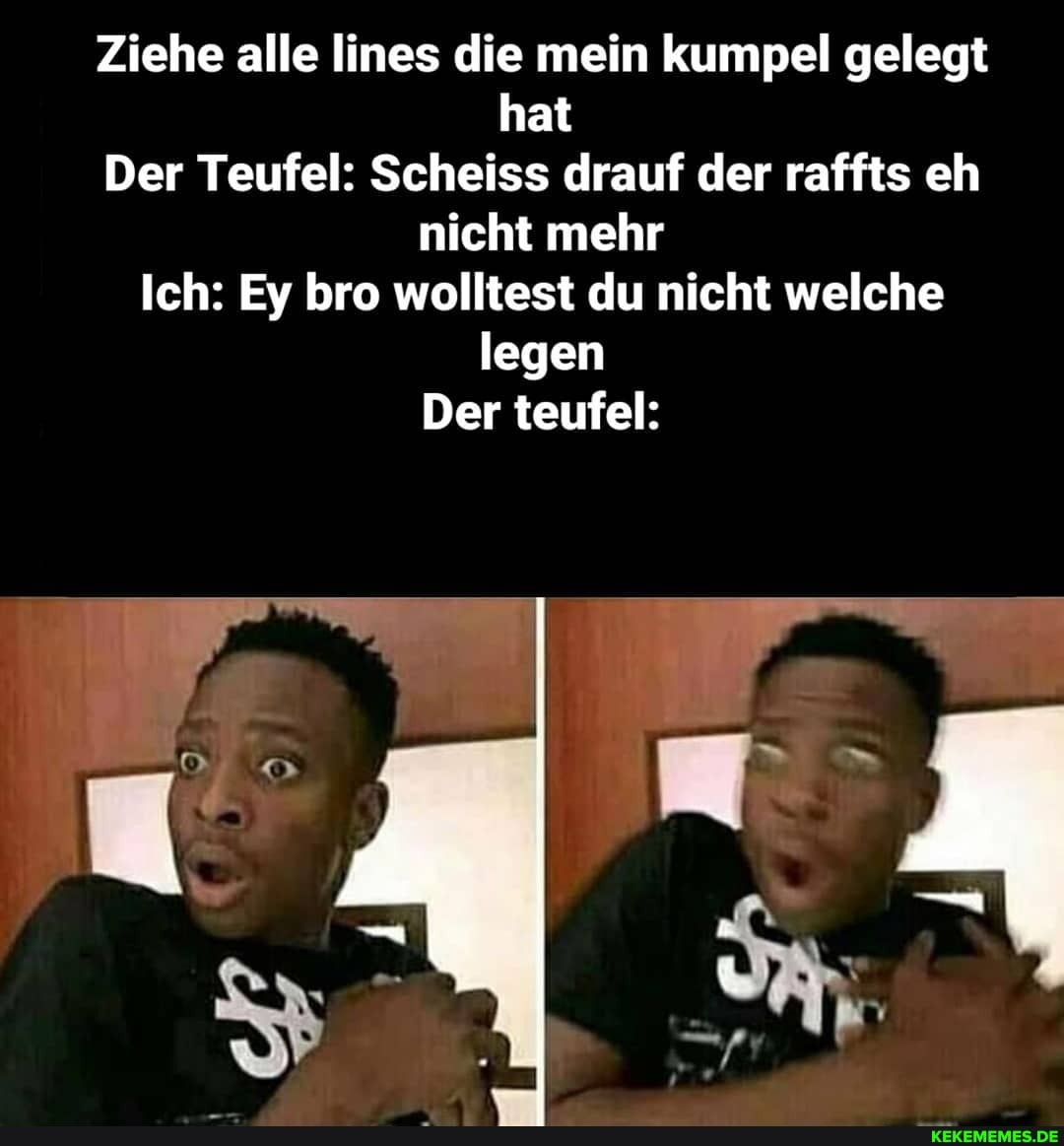 Ziehe alle lines die mein kumpel gelegt hat
Der Teufel: Scheiss drauf der raffts eh nicht mehr
Ich: Ey bro wolltest du nicht welche legen
Der teufel: