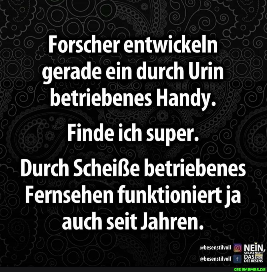 Forscher entwickeln gerade ein durch Urin betriebenes Handy.
Finde ich super.
Durch Scheiße betriebenes
Fernsehen funktioniert ja auch seit Jahren.
NEIN,
@besenstilvoll