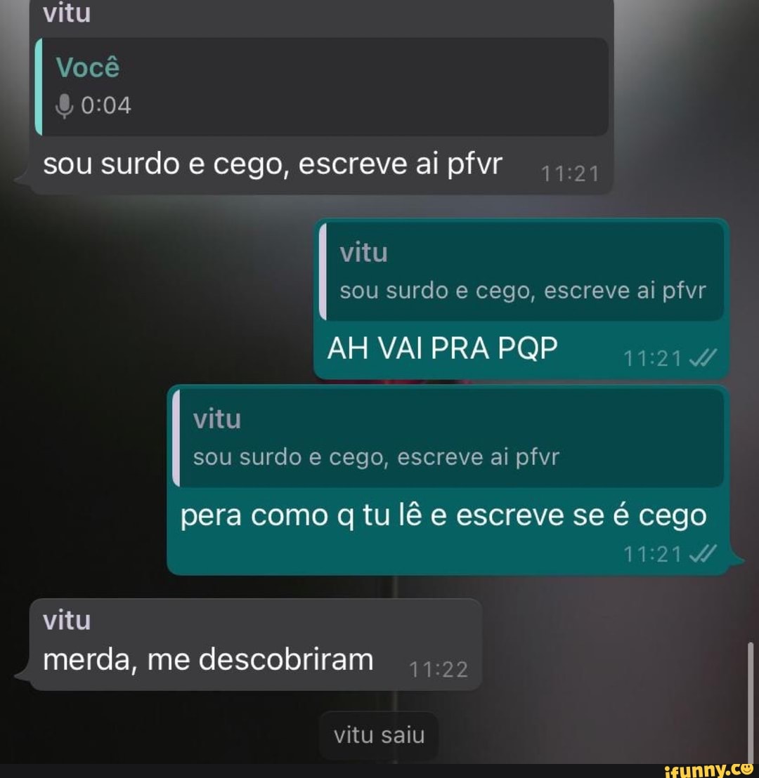 vitu
Você
sou surdo e cego, escreve ai pfvi
vitu sou surdo e cego, escreve ai pfvr
AH VAI PRA PQP
vitu sou surdo e cego, escreve ai pfvr
pera como tu lê e escreve se é cego
vitu merda, me descobriram
vitu saiu