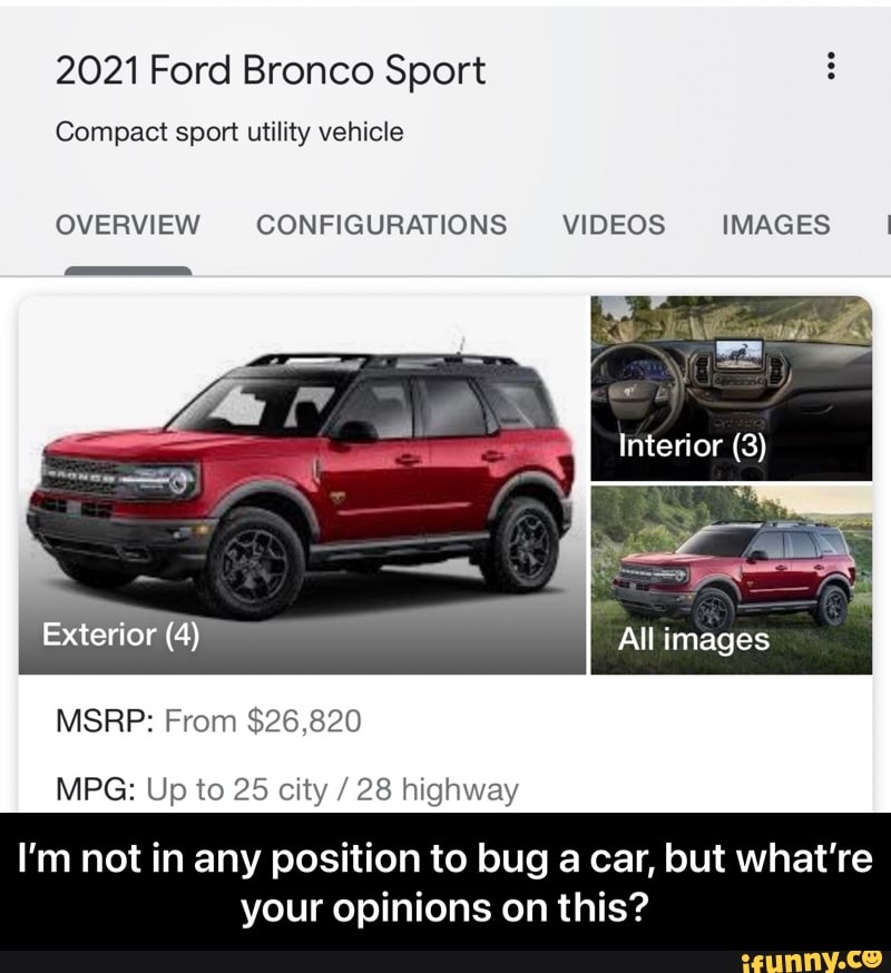 2021 Ford Bronco Sport
Compact sport utility vehicle
OVERVIEW CONFIGURATIONS VIDEOS IMAGES I
Interior (3)
Exterior (4) All images
MSRP: From $26,820
MPG: Up to 25 city / 28 highway
I'm not in any position to bug a car, but what're
your opinions on this? - I’m not in any position to bug a car, but what’re your opinions on this?