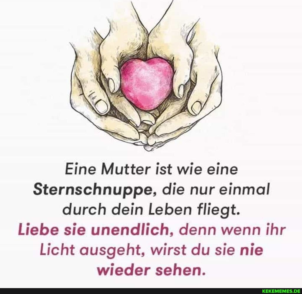 Eine Mutter ist wie eine
Sternschnuppe, die nur einmal durch dein Leben fliegt.
Liebe sie unendlich, denn wenn ihr
Licht ausgeht, wirst du sie nie wieder sehen.