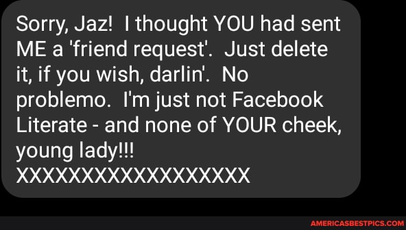 Sorry, Jaz! I thought YOU had sent
ME a 'friend request'. Just delete it, if you wish, darlin. No problemo. I'm just not Facebook
Literate - and none of YOUR cheek, young lady!!!
XXXXXXXXXXXXXXXXXX