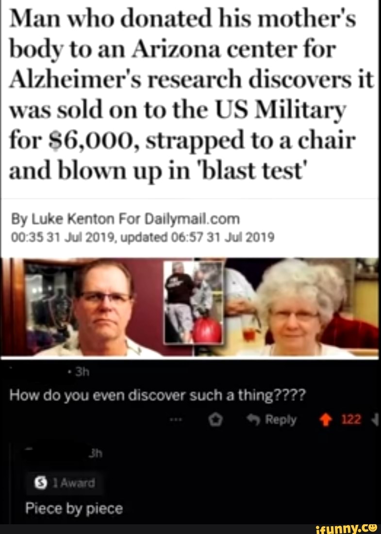 Man who donated his mother's
body to an
Arizona center for
Alzheimer's research discovers it
was
sold on to the US Military
for $6,000, strapped to a
chair
and blown up in blast test
By Luke Kenton For Dailymail. com
updated 06:57 31
Jul
2019
ow do you even discover such a thing
