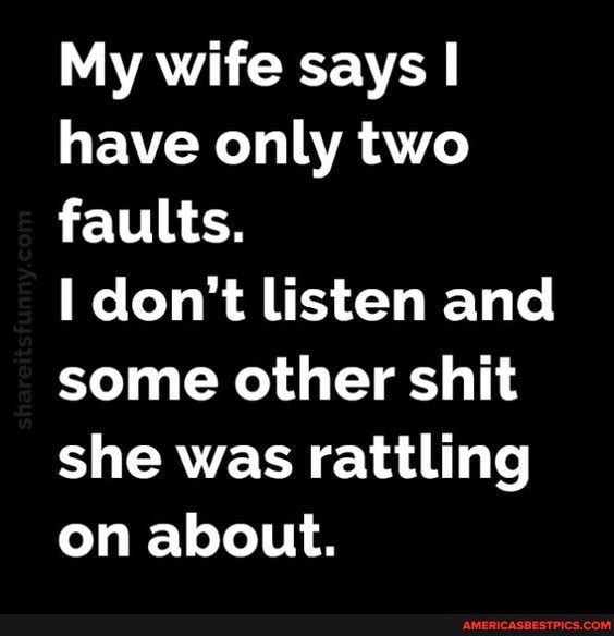My wife says have only two faults.
don't listen and some other shit she was rattling on about.