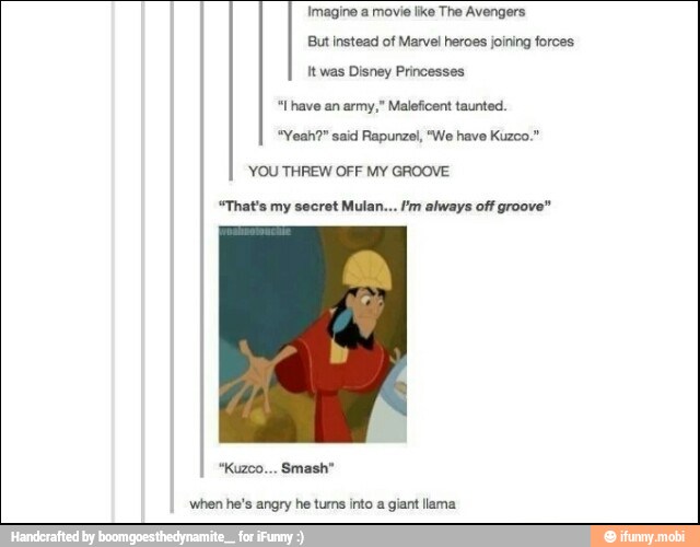 Imagine a movie like The Avengers
But instead of Marvel heroes joining forces
It was Disney Princesses
"l have an army," Maleficent taunted.
"Yeah?" said Rapunzel, "We have Kuzco."
YOU THREW OFF MY GROOVE
"That's my secret Mulan... Im always off groove"
when he's angry he tums into a giant llama