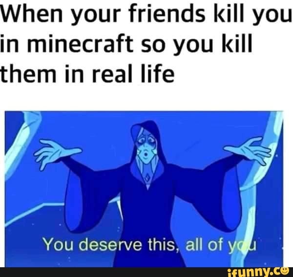 hen your friends kill you
in minecraft so you kill
You deserve this, all of A