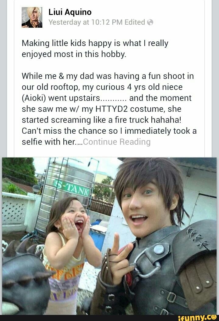 Liui Aquino
Yesterday at PM Edited
Making little kids happy is what I really enjoyed most in this hobby.
While me & my dad was having a fun shoot in our old rooftop, my curious 4 yrs old niece
(Aioki) went upstairs........... and the moment she saw me w/ my HTTYD2 costume, she started screaming like a fire truck hahaha!
Can't selfie miss with the her... chance so I immediately took a selfie with her...