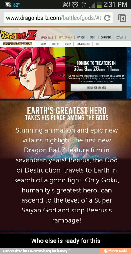 www.dragonballz.com,
COMING TO THEATERS IN
seventeen years! Beerus,
the God
of Destruction, travels to Earth in
search of a good fight. Only Goku,
humanity's greatest hero, can
ascend to the level of a Super
Saiyan God and stop Beerus's
rampage!
Who else is ready for this - Who else is ready for this