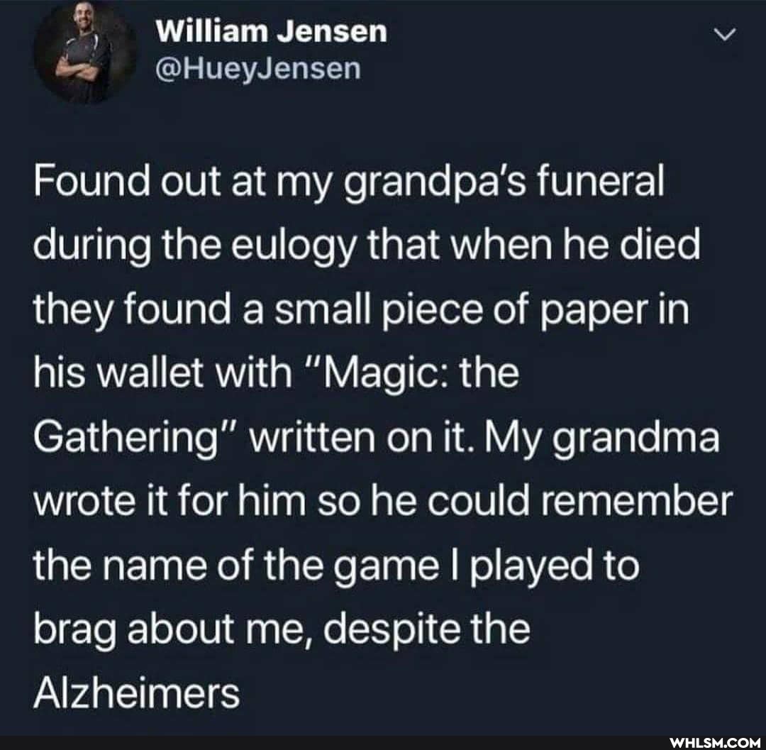 William Jensen
Found out at my grandpa's funeral during the eulogy that when he died they found a small piece of paper in his wallet with "Magic: the
Gathering" written on it. My grandma wrote it for him so he could remember the name of the game I played to
brag about me, despite the
Alzheimers