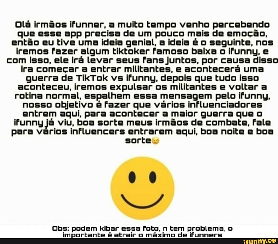 Olá irmãos ifunner, a muito tempo venho percebendo que esse app precisa de um pouco mais de emoção, então eu tive uma ideia genial, a ideia é o seguinte, nos iremos fazer algum tiktoker famoso baixa o ifunny, e com isso, ele irá levar seus fans juntos, por causa disso ira começar a entrar militantes, e acontecerá uma guerra de TikTok vs ifunny, depois que tudo isso aconteceu, iremos expulsar os militantes e voltar a rotina normal, espalhem essa mensagem pelo ifunny, nosso objetivo é fazer que vários influenciadores entrem aqui, para acontecer a maior guerra que iFfunny já viu, boa sorte meus irmãos de combate, fale para vários influencers entrarem aqui, boa noite e boa sortes
Obs: podem kibar essa foto, n tem problema, o importante é atrair o máximo de ifunners