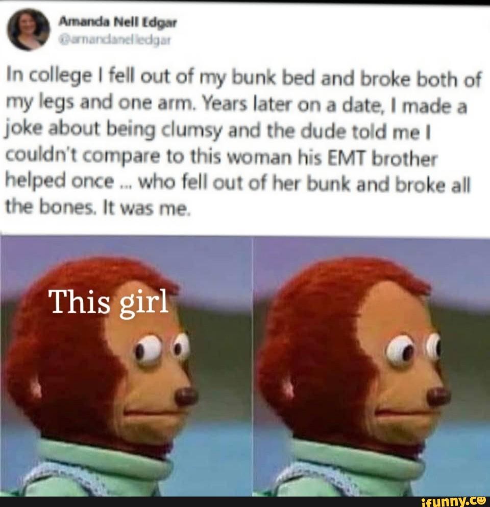 Amanda Nell Edgar
In college I fell out of my bunk bed and broke both of my legs and one arm. Years later on a date, I made a
joke about being clumsy and the dude told me I couldn't compare to this woman his EMT brother helped once who fell out of her bunk and broke all the bones. It was me
This girl