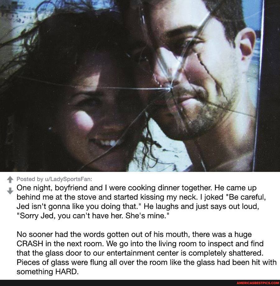 Pi
+ One night, boyfriend and I were cooking dinner together. He came up behind me at the stove and started kissing my neck. I joked "Be careful,
Jed isn't gonna like you doing that." He laughs and just says out loud,
"Sorry Jed, you can't have her. She's mine."
No sooner had the words gotten out of his mouth, there was a huge
CRASH in the next room. We go into the living room to inspect and find that the glass door to our entertainment center is completely shattered.
Pieces of glass were flung all over the room like the glass had been hit with