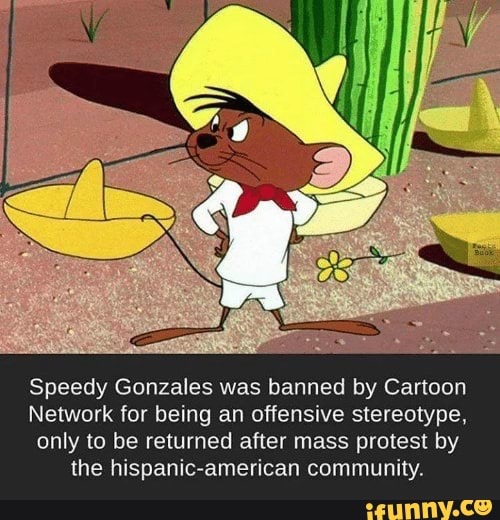 Speedy Gonzales was banned by Cartoon
Network for being an offensive stereotype,
only to be returned after mass protest by
the hispanic-american community.