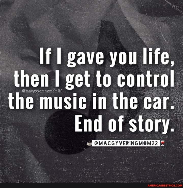 If I gave you life, then get to control the music in the car.
End of story.