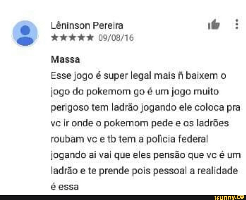 Lêninson Pereira õo:
Esse jogo é super legal mais fi baixem o
jogo do pokemom go é um jogo muito
perigoso tem ladrão jogando ele coloca pra
vc Ir onde o pokemom pede e os ladrões
roubam vc e tb tem a policia federal
jogando ai val que eles pensão que é
ladrão e te prende pois pessoal a realidade
é essa