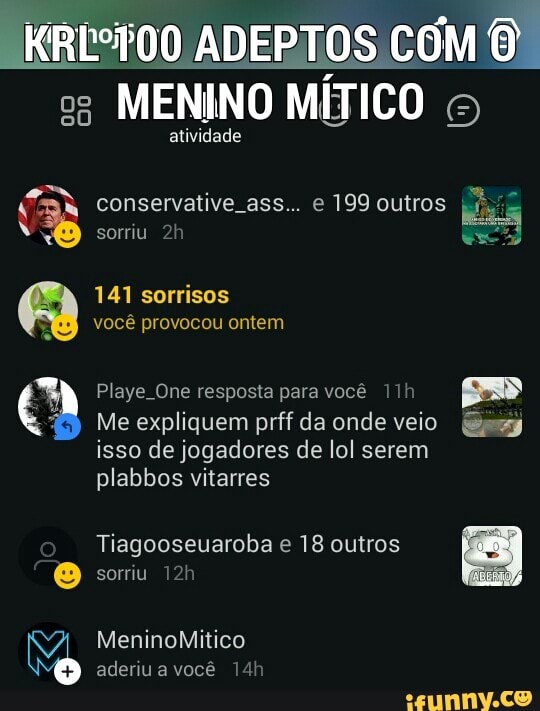 _KRE°T00 ADEPTOS COM ©
es MENINO MÍTICO atividade
BA conservative ass... e 199 outros
E
N
sorriu 2h
Ses
Playe One resposta para você 11h E"
I) Me expliquem prff da onde veio Say
isso de jogadores de lol serem
plabbos vitarres
Tiagooseuaroba e 18 outros
O sorriu 12h