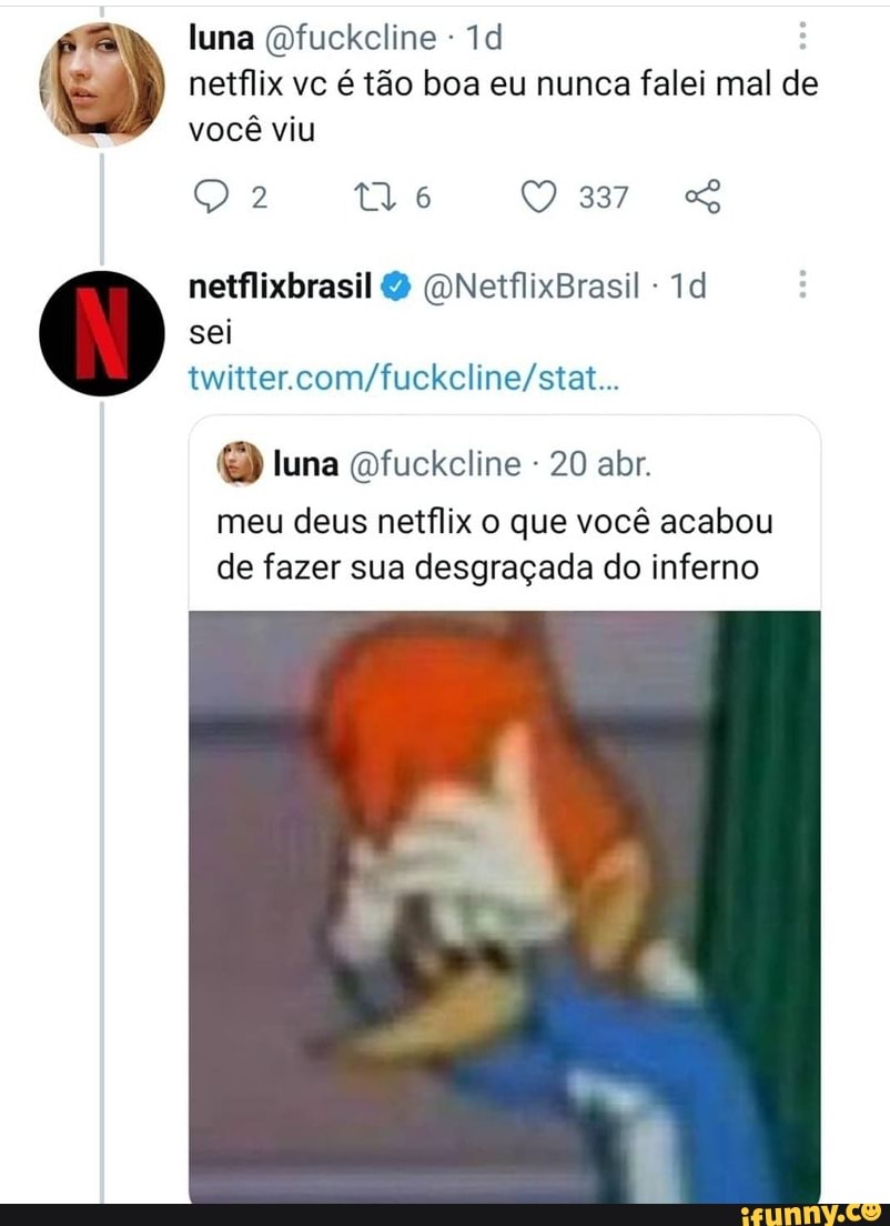 luna Qfuckcline - netflix vc é tão boa eu nunca falei mal de
você viu
Q 2 tlo O 3377 &
netflixbrasil (ONetflixBrasil - sei twitter.
luna Dfuckcline - 20 abr.
meu deus netflix o que você acabou de fazer sua desgraçada do inferno