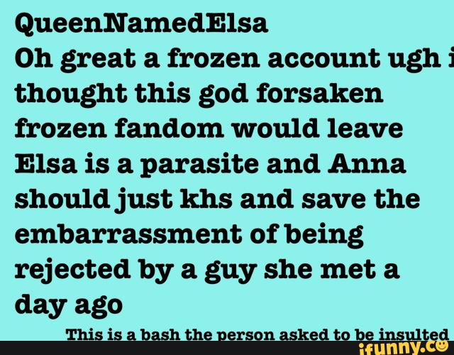 QueenNamedElsa
0h great a frozen account ughi
thought this god forsaken
frozen fandom would leave
Elsa is a parasite and Anna
should just khs and save the
embarrassment of being
rejected by a guy she met. a
day ago
This is a bash the nerson asked to be insulted
