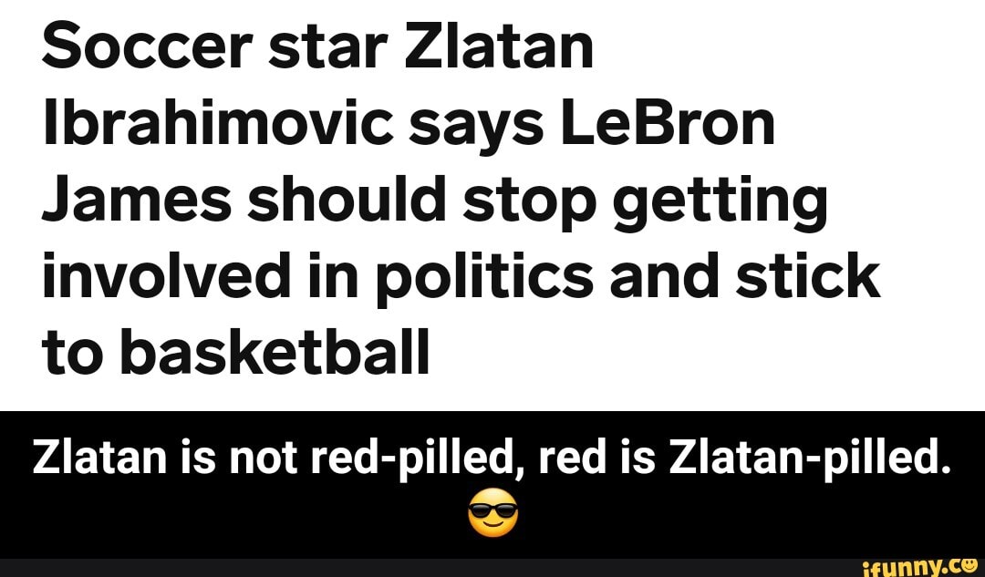 Soccer star Zlatan
Ibrahimovic says LeBron
James should stop getting involved in politics and stick to basketball
Zlatan is not red-pilled, red is Zlatan-pilled.
ww - Zlatan is not red-pilled, red is Zlatan-pilled. π