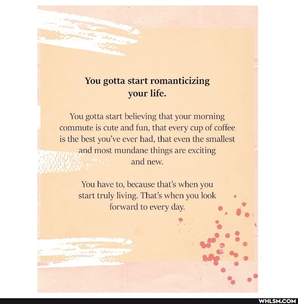 You gotta start romanticizing your life.
You gotta start believing that your morning commute is cute and fun, that every cup of coffee is the best you've ever had, that even the smallest
and most mundane things are exciting and new.
You have to, because that's when you start truly living. That's when you look
forward to every day.
" Be,