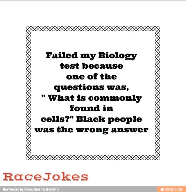 Failed my Biology
test because
one of the
questions was,
"What is commonly
found in
cells?" Black people
was the wrong answer