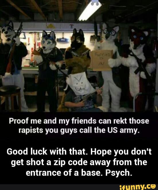Proof me and my friends can rekt those
rapists you guys call the US army.
Good luck with that. Hope you don't
get shot a zip code away from the
entrance of a base. Psych. - Good luck with that. Hope you don't get shot a zip code away from the entrance of a base. Psych.