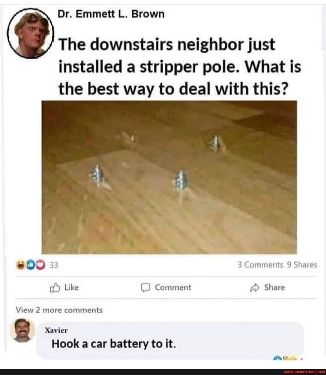 Dr. Emmett L. Brown
The downstairs neighbor just installed a stripper pole. What is the best way to deal with this?
33 3 Comments 9 Shares
Like Comment Share
View 2 more comments
Xavier
Hook a car battery to it.