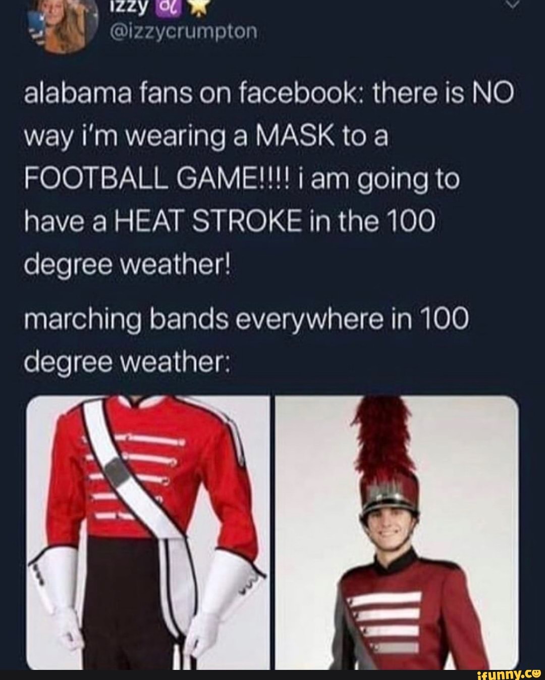 SN
alabama fans on facebook: there is NO
way ¡i'm wearing a MASK to a
FOOTBALL GAME!!!! i am going to
have a HEAT STROKE in the 100
degree weather!
marching bands everywhere in 100
degree weather: