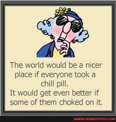 The world would be a nicer
place if everyone took a chill pill.
It would get even better if some of them choked on it.